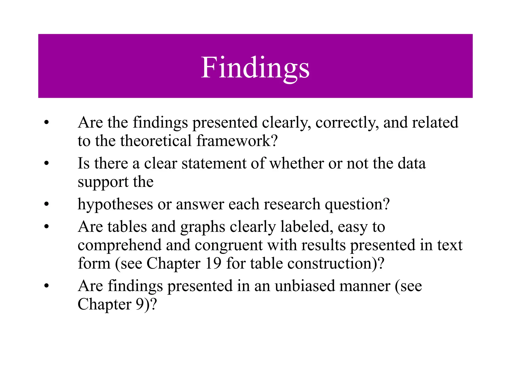 Findings
• Are the findings presented clearly, correctly, and related
to the theoretical framework?
• Is there a clear statement of whether or not the data
support the
• hypotheses or answer each research question?
• Are tables and graphs clearly labeled, easy to
comprehend and congruent with results presented in text
form (see Chapter 19 for table construction)?
• Are findings presented in an unbiased manner (see
Chapter 9)?
 