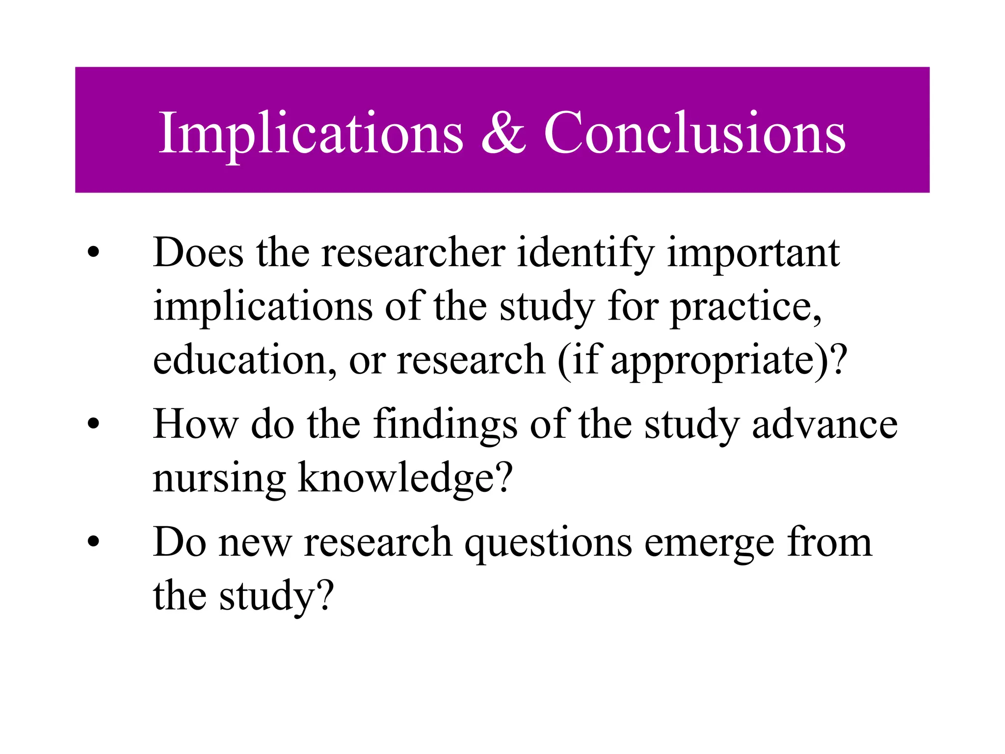Implications & Conclusions
• Does the researcher identify important
implications of the study for practice,
education, or research (if appropriate)?
• How do the findings of the study advance
nursing knowledge?
• Do new research questions emerge from
the study?
 
