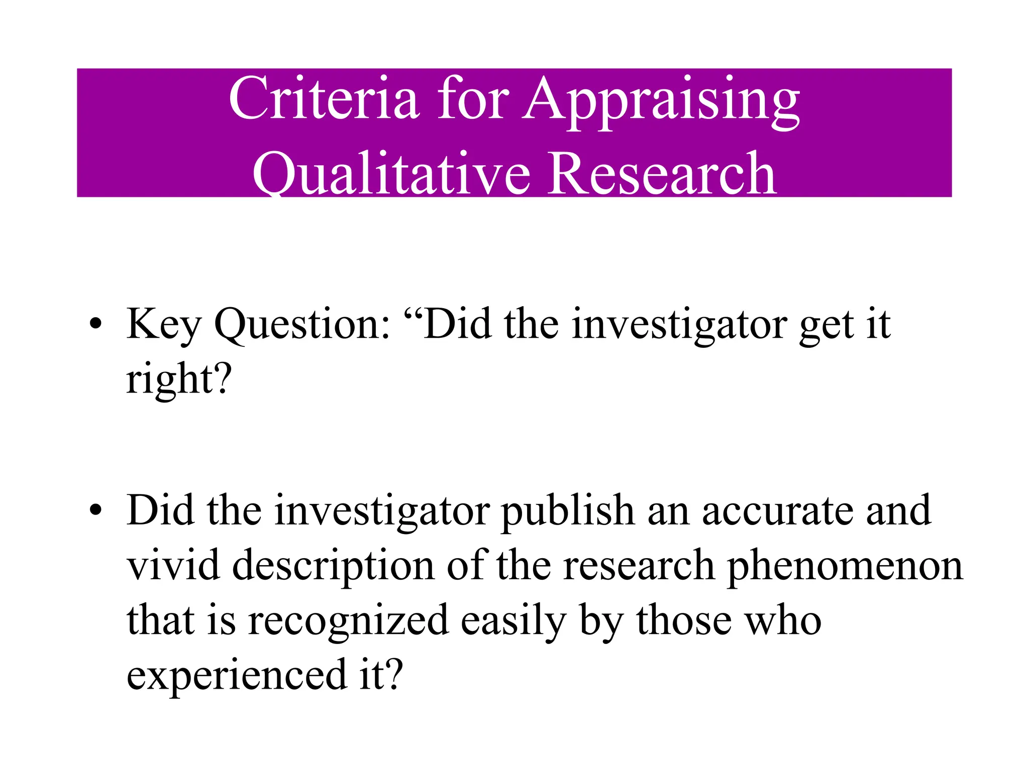 Criteria for Appraising
Qualitative Research
• Key Question: “Did the investigator get it
right?
• Did the investigator publish an accurate and
vivid description of the research phenomenon
that is recognized easily by those who
experienced it?
 