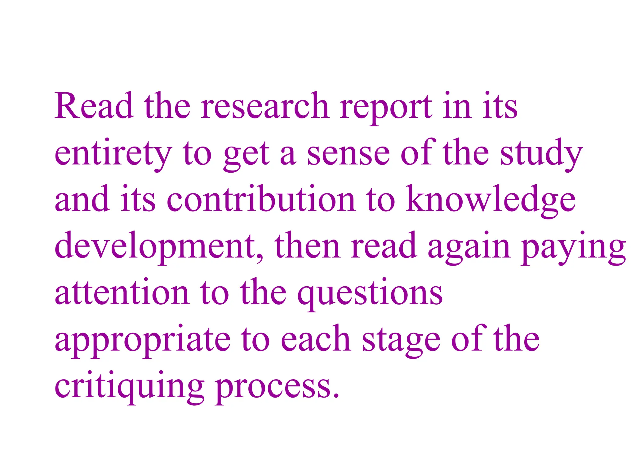 Read the research report in its
entirety to get a sense of the study
and its contribution to knowledge
development, then read again paying
attention to the questions
appropriate to each stage of the
critiquing process.
 