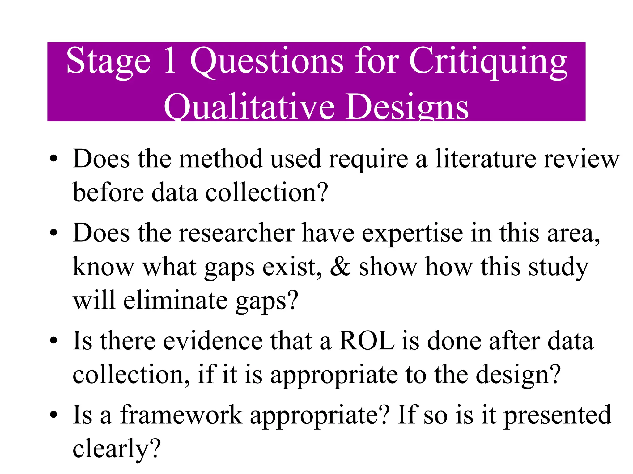 Stage 1 Questions for Critiquing
Qualitative Designs
• Does the method used require a literature review
before data collection?
• Does the researcher have expertise in this area,
know what gaps exist, & show how this study
will eliminate gaps?
• Is there evidence that a ROL is done after data
collection, if it is appropriate to the design?
• Is a framework appropriate? If so is it presented
clearly?
 