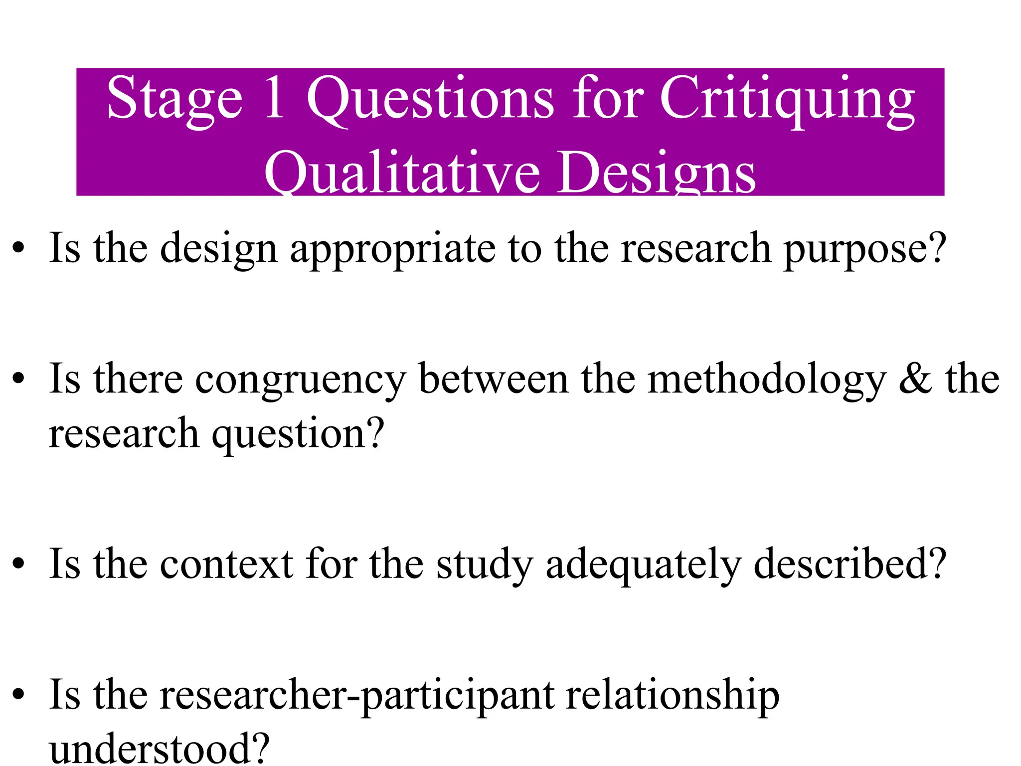 Stage 1 Questions for Critiquing
Qualitative Designs
• Is the design appropriate to the research purpose?
• Is there congruency between the methodology & the
research question?
• Is the context for the study adequately described?
• Is the researcher-participant relationship
understood?
 