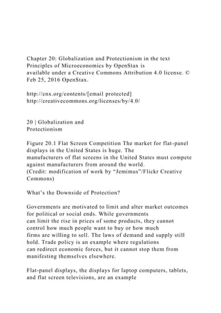 Chapter 20: Globalization and Protectionism in the text
Principles of Microeconomics by OpenStax is
available under a Creative Commons Attribution 4.0 license. ©
Feb 25, 2016 OpenStax.
http://cnx.org/contents/[email protected]
http://creativecommons.org/licenses/by/4.0/
20 | Globalization and
Protectionism
Figure 20.1 Flat Screen Competition The market for flat-panel
displays in the United States is huge. The
manufacturers of flat screens in the United States must compete
against manufacturers from around the world.
(Credit: modification of work by “Jemimus”/Flickr Creative
Commons)
What’s the Downside of Protection?
Governments are motivated to limit and alter market outcomes
for political or social ends. While governments
can limit the rise in prices of some products, they cannot
control how much people want to buy or how much
firms are willing to sell. The laws of demand and supply still
hold. Trade policy is an example where regulations
can redirect economic forces, but it cannot stop them from
manifesting themselves elsewhere.
Flat-panel displays, the displays for laptop computers, tablets,
and flat screen televisions, are an example
 