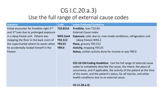 CG I.C.20.a.3)
Use the full range of external cause codes
Scenario Code Index Pathway/Guideline
Initial encounter for frostbite right 2nd
and 3rd toes due to prolonged exposure
in a deep freeze unit. Patient was
mopping the floor in the back room of
the supermarket where he works when
he accidentally locked himself in the
freezer.
T33.831A
W93.2xxA
Y92.512
Y93.E5
Y99.0
Frostbite, toes T33.83-
External Cause Index:
Exposure, cold, due to, man-made conditions, refrigeration unit
(deep freeze) W93.2
Place, grocery Y92.512
Activity, mopping Y93.E5
Status, civilian activity done for income or pay Y99.0
ICD-10-CM Coding Guideline: Use the full range of external cause
codes to completely describe the cause, the intent, the place of
occurrence, and if applicable, the activity of the patient at the time
of the event, and the patient’s status, for all injuries, and other
health conditions due to an external cause.
CG I.C.20.a.3)
 