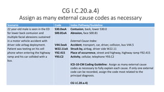 CG I.C.20.a.4)
Assign as many external cause codes as necessary
Scenario Code Index Pathway/Guideline
22 year-old male is seen in the ED
for lower back contusion and
multiple facial abrasions sustained
in a motor vehicle accident with
driver side airbag deployment.
Patient was texting on his cell
phone when entering the highway
ramp and his car collided with a
bus.
S30.0xxA
S00.81xA
V44.5xxA
W22.11xA
Y92.415
Y93.C2
Contusion, back, lower S30.0
Abrasion, face S00.81
External Cause Index:
Accident, transport, car, driver, collision, bus V44.5
Struck by, airbag, driver side W22.11
Place of occurrence, street and highway, highway ramp Y92.415
Activity, cellular, telephone Y93.C2
ICD-10-CM Coding Guideline: Assign as many external cause
codes as necessary to fully explain each cause. If only one external
code can be recorded, assign the code most related to the
principal diagnosis.
CG I.C.20.a.4)
 