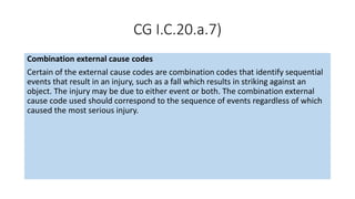 CG I.C.20.a.7)
Combination external cause codes
Certain of the external cause codes are combination codes that identify sequential
events that result in an injury, such as a fall which results in striking against an
object. The injury may be due to either event or both. The combination external
cause code used should correspond to the sequence of events regardless of which
caused the most serious injury.
 