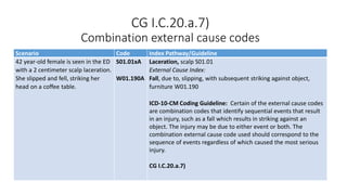 CG I.C.20.a.7)
Combination external cause codes
Scenario Code Index Pathway/Guideline
42 year-old female is seen in the ED
with a 2 centimeter scalp laceration.
She slipped and fell, striking her
head on a coffee table.
S01.01xA
W01.190A
Laceration, scalp S01.01
External Cause Index:
Fall, due to, slipping, with subsequent striking against object,
furniture W01.190
ICD-10-CM Coding Guideline: Certain of the external cause codes
are combination codes that identify sequential events that result
in an injury, such as a fall which results in striking against an
object. The injury may be due to either event or both. The
combination external cause code used should correspond to the
sequence of events regardless of which caused the most serious
injury.
CG I.C.20.a.7)
 