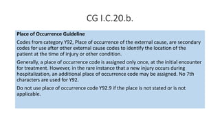 CG I.C.20.b.
Place of Occurrence Guideline
Codes from category Y92, Place of occurrence of the external cause, are secondary
codes for use after other external cause codes to identify the location of the
patient at the time of injury or other condition.
Generally, a place of occurrence code is assigned only once, at the initial encounter
for treatment. However, in the rare instance that a new injury occurs during
hospitalization, an additional place of occurrence code may be assigned. No 7th
characters are used for Y92.
Do not use place of occurrence code Y92.9 if the place is not stated or is not
applicable.
 