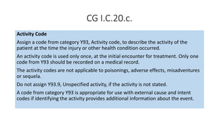 CG I.C.20.c.
Activity Code
Assign a code from category Y93, Activity code, to describe the activity of the
patient at the time the injury or other health condition occurred.
An activity code is used only once, at the initial encounter for treatment. Only one
code from Y93 should be recorded on a medical record.
The activity codes are not applicable to poisonings, adverse effects, misadventures
or sequela.
Do not assign Y93.9, Unspecified activity, if the activity is not stated.
A code from category Y93 is appropriate for use with external cause and intent
codes if identifying the activity provides additional information about the event.
 