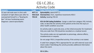 CG I.C.20.c.
Activity Code
Scenario Code Index Pathway/Guideline
52 year-old male seen in clinic with
complaint of right elbow pain after he
overexerted himself in a “Bowling for
Ben” 24-hour fundraising event.
Diagnosis: Lateral epicondylitis
M77.11
X50.3xxA
Y93.54
Epicondylitis, lateral M77.1-
Overexertion, from, repetitive movements X50.3
Activity, bowling Y93.54
ICD-10-CM Coding Guideline: Assign a code from category Y93, Activity
code, to describe the activity of the patient at the time the injury or
other health condition occurred.
An activity code is used only once, at the initial encounter for treatment.
Only one code from Y93 should be recorded on a medical record.
The activity codes are not applicable to poisonings, adverse effects,
misadventures or sequela.
Do not assign Y93.9, Unspecified activity, if the activity is not stated.
A code from category Y93 is appropriate for use with external cause and
intent codes if identifying the activity provides additional information
about the event.
CG I.C.20.c.
 