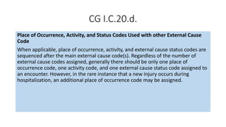 CG I.C.20.d.
Place of Occurrence, Activity, and Status Codes Used with other External Cause
Code
When applicable, place of occurrence, activity, and external cause status codes are
sequenced after the main external cause code(s). Regardless of the number of
external cause codes assigned, generally there should be only one place of
occurrence code, one activity code, and one external cause status code assigned to
an encounter. However, in the rare instance that a new injury occurs during
hospitalization, an additional place of occurrence code may be assigned.
 