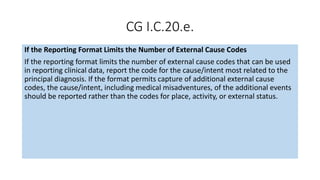 CG I.C.20.e.
If the Reporting Format Limits the Number of External Cause Codes
If the reporting format limits the number of external cause codes that can be used
in reporting clinical data, report the code for the cause/intent most related to the
principal diagnosis. If the format permits capture of additional external cause
codes, the cause/intent, including medical misadventures, of the additional events
should be reported rather than the codes for place, activity, or external status.
 