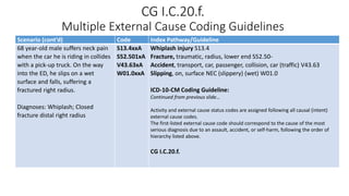 CG I.C.20.f.
Multiple External Cause Coding Guidelines
Scenario (cont’d) Code Index Pathway/Guideline
68 year-old male suffers neck pain
when the car he is riding in collides
with a pick-up truck. On the way
into the ED, he slips on a wet
surface and falls, suffering a
fractured right radius.
Diagnoses: Whiplash; Closed
fracture distal right radius
S13.4xxA
S52.501xA
V43.63xA
W01.0xxA
Whiplash injury S13.4
Fracture, traumatic, radius, lower end S52.50-
Accident, transport, car, passenger, collision, car (traffic) V43.63
Slipping, on, surface NEC (slippery) (wet) W01.0
ICD-10-CM Coding Guideline:
Continued from previous slide…
Activity and external cause status codes are assigned following all causal (intent)
external cause codes.
The first-listed external cause code should correspond to the cause of the most
serious diagnosis due to an assault, accident, or self-harm, following the order of
hierarchy listed above.
CG I.C.20.f.
 