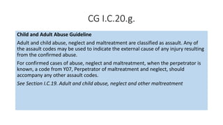 CG I.C.20.g.
Child and Adult Abuse Guideline
Adult and child abuse, neglect and maltreatment are classified as assault. Any of
the assault codes may be used to indicate the external cause of any injury resulting
from the confirmed abuse.
For confirmed cases of abuse, neglect and maltreatment, when the perpetrator is
known, a code from Y07, Perpetrator of maltreatment and neglect, should
accompany any other assault codes.
See Section I.C.19. Adult and child abuse, neglect and other maltreatment
 