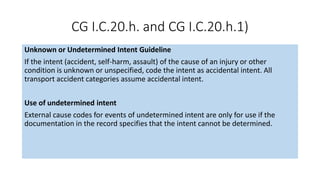 CG I.C.20.h. and CG I.C.20.h.1)
Unknown or Undetermined Intent Guideline
If the intent (accident, self-harm, assault) of the cause of an injury or other
condition is unknown or unspecified, code the intent as accidental intent. All
transport accident categories assume accidental intent.
Use of undetermined intent
External cause codes for events of undetermined intent are only for use if the
documentation in the record specifies that the intent cannot be determined.
 