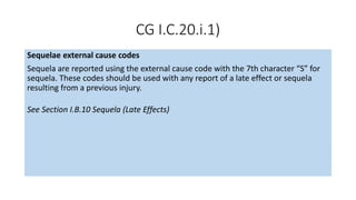 CG I.C.20.i.1)
Sequelae external cause codes
Sequela are reported using the external cause code with the 7th character “S” for
sequela. These codes should be used with any report of a late effect or sequela
resulting from a previous injury.
See Section I.B.10 Sequela (Late Effects)
 