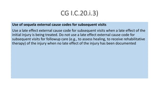 CG I.C.20.i.3)
Use of sequela external cause codes for subsequent visits
Use a late effect external cause code for subsequent visits when a late effect of the
initial injury is being treated. Do not use a late effect external cause code for
subsequent visits for followup care (e.g., to assess healing, to receive rehabilitative
therapy) of the injury when no late effect of the injury has been documented
 