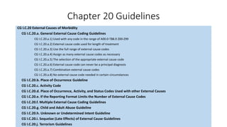 Chapter 20 Guidelines
CG I.C.20 External Causes of Morbidity
CG I.C.20.a. General External Cause Coding Guidelines
CG I.C.20.a.1) Used with any code in the range of A00.0-T88.9 Z00-Z99
CG I.C.20.a.2) External cause code used for length of treatment
CG I.C.20.a.3) Use the full range of external cause codes
CG I.C.20.a.4) Assign as many external cause codes as necessary
CG I.C.20.a.5) The selection of the appropriate external cause code
CG I.C.20.a.6) External cause code can never be a principal diagnosis
CG I.C.20.a.7) Combination external cause codes
CG I.C.20.a.8) No external cause code needed in certain circumstances
CG I.C.20.b. Place of Occurrence Guideline
CG I.C.20.c. Activity Code
CG I.C.20.d. Place of Occurrence, Activity, and Status Codes Used with other External Causes
CG I.C.20.e. If the Reporting Format Limits the Number of External Cause Codes
CG I.C.20.f. Multiple External Cause Coding Guidelines
CG I.C.20.g. Child and Adult Abuse Guideline
CG I.C.20.h. Unknown or Undetermined Intent Guideline
CG I.C.20.i. Sequelae (Late Effects) of External Cause Guidelines
CG I.C.20.j. Terrorism Guidelines
 