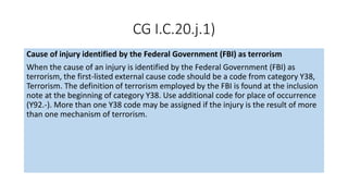 CG I.C.20.j.1)
Cause of injury identified by the Federal Government (FBI) as terrorism
When the cause of an injury is identified by the Federal Government (FBI) as
terrorism, the first-listed external cause code should be a code from category Y38,
Terrorism. The definition of terrorism employed by the FBI is found at the inclusion
note at the beginning of category Y38. Use additional code for place of occurrence
(Y92.-). More than one Y38 code may be assigned if the injury is the result of more
than one mechanism of terrorism.
 
