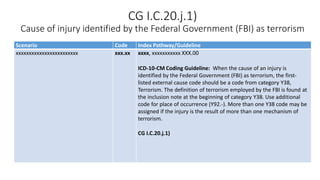 CG I.C.20.j.1)
Cause of injury identified by the Federal Government (FBI) as terrorism
Scenario Code Index Pathway/Guideline
xxxxxxxxxxxxxxxxxxxxxxxx xxx.xx xxxx, xxxxxxxxxxx XXX.00
ICD-10-CM Coding Guideline: When the cause of an injury is
identified by the Federal Government (FBI) as terrorism, the first-
listed external cause code should be a code from category Y38,
Terrorism. The definition of terrorism employed by the FBI is found at
the inclusion note at the beginning of category Y38. Use additional
code for place of occurrence (Y92.-). More than one Y38 code may be
assigned if the injury is the result of more than one mechanism of
terrorism.
CG I.C.20.j.1)
 