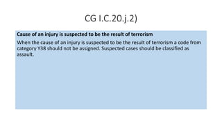 CG I.C.20.j.2)
Cause of an injury is suspected to be the result of terrorism
When the cause of an injury is suspected to be the result of terrorism a code from
category Y38 should not be assigned. Suspected cases should be classified as
assault.
 