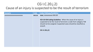 CG I.C.20.j.2)
Cause of an injury is suspected to be the result of terrorism
Scenario Code Index Pathway/Guideline
xxxxxxxxxxxxxxxxxxxxxxxx xxx.xx xxxx, xxxxxxxxxxx XXX.00
ICD-10-CM Coding Guideline: When the cause of an injury is
suspected to be the result of terrorism a code from category Y38
should not be assigned. Suspected cases should be classified as
assault.
CG I.C.20.j.2)
 