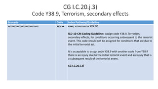 CG I.C.20.j.3)
Code Y38.9, Terrorism, secondary effects
Scenario Code Index Pathway/Guideline
xxxxxxxxxxxxxxxxxxxxxxxx xxx.xx xxxx, xxxxxxxxxxx XXX.00
ICD-10-CM Coding Guideline: Assign code Y38.9, Terrorism,
secondary effects, for conditions occurring subsequent to the terrorist
event. This code should not be assigned for conditions that are due to
the initial terrorist act.
It is acceptable to assign code Y38.9 with another code from Y38 if
there is an injury due to the initial terrorist event and an injury that is
a subsequent result of the terrorist event.
CG I.C.20.j.3)
 