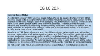 CG I.C.20.k.
External Cause Status
A code from category Y99, External cause status, should be assigned whenever any other
external cause code is assigned for an encounter, including an Activity code, except for the
events noted below. Assign a code from category Y99, External cause status, to indicate the
work status of the person at the time the event occurred. The status code indicates
whether the event occurred during military activity, whether a non-military person was at
work, whether an individual including a student or volunteer was involved in a non-work
activity at the time of the causal event.
A code from Y99, External cause status, should be assigned, when applicable, with other
external cause codes, such as transport accidents and falls. The external cause status codes
are not applicable to poisonings, adverse effects, misadventures or late effects. Do not
assign a code from category Y99 if no other external cause codes (cause, activity) are
applicable for the encounter. An external cause status code is used only once, at the initial
encounter for treatment. Only one code from Y99 should be recorded on a medical record.
Do not assign code Y99.9, Unspecified external cause status, if the status is not stated.
 