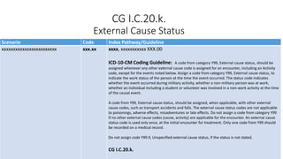 CG I.C.20.k.
External Cause Status
Scenario Code Index Pathway/Guideline
xxxxxxxxxxxxxxxxxxxxxxxx xxx.xx xxxx, xxxxxxxxxxx XXX.00
ICD-10-CM Coding Guideline: A code from category Y99, External cause status, should be
assigned whenever any other external cause code is assigned for an encounter, including an Activity
code, except for the events noted below. Assign a code from category Y99, External cause status, to
indicate the work status of the person at the time the event occurred. The status code indicates
whether the event occurred during military activity, whether a non-military person was at work,
whether an individual including a student or volunteer was involved in a non-work activity at the time
of the causal event.
A code from Y99, External cause status, should be assigned, when applicable, with other external
cause codes, such as transport accidents and falls. The external cause status codes are not applicable
to poisonings, adverse effects, misadventures or late effects. Do not assign a code from category Y99
if no other external cause codes (cause, activity) are applicable for the encounter. An external cause
status code is used only once, at the initial encounter for treatment. Only one code from Y99 should
be recorded on a medical record.
Do not assign code Y99.9, Unspecified external cause status, if the status is not stated.
CG I.C.20.k.
 