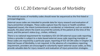 CG I.C.20 External Causes of Morbidity
The external causes of morbidity codes should never be sequenced as the first-listed or
principal diagnosis.
External cause codes are intended to provide data for injury research and evaluation of
injury prevention strategies. These codes capture how the injury or health condition
happened (cause), the intent (unintentional or accidental; or intentional, such as suicide or
assault), the place where the event occurred the activity of the patient at the time of the
event, and the person’s status (e.g., civilian, military).
There is no national requirement for mandatory ICD-10-CM external cause code reporting.
Unless a provider is subject to a state-based external cause code reporting mandate or
these codes are required by a particular payer, reporting of ICD-10-CM codes in Chapter 20,
External Causes of Morbidity, is not required. In the absence of a mandatory reporting
requirement, providers are encouraged to voluntarily report external cause codes, as they
provide valuable data for injury research and evaluation of injury prevention strategies.
 