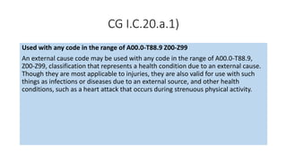 CG I.C.20.a.1)
Used with any code in the range of A00.0-T88.9 Z00-Z99
An external cause code may be used with any code in the range of A00.0-T88.9,
Z00-Z99, classification that represents a health condition due to an external cause.
Though they are most applicable to injuries, they are also valid for use with such
things as infections or diseases due to an external source, and other health
conditions, such as a heart attack that occurs during strenuous physical activity.
 