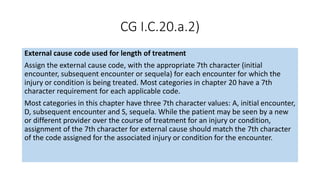 CG I.C.20.a.2)
External cause code used for length of treatment
Assign the external cause code, with the appropriate 7th character (initial
encounter, subsequent encounter or sequela) for each encounter for which the
injury or condition is being treated. Most categories in chapter 20 have a 7th
character requirement for each applicable code.
Most categories in this chapter have three 7th character values: A, initial encounter,
D, subsequent encounter and S, sequela. While the patient may be seen by a new
or different provider over the course of treatment for an injury or condition,
assignment of the 7th character for external cause should match the 7th character
of the code assigned for the associated injury or condition for the encounter.
 