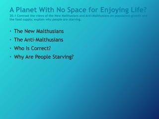 A Planet With No Space for Enjoying Life?
20.1 Contrast the views of the New Malthusians and Anti-Malthusians on population growth and
the food supply; explain why people are starving.
• The New Malthusians
• The Anti-Malthusians
• Who Is Correct?
• Why Are People Starving?
 