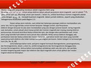 Momen magnetik yang paling mendasar adalah magneton Bohr yang
Besarnya Untuk setiap elektron dalam sebuah perputaran atom magnetik saat ini adalah
(plus untuk spin up, dikurangi untuk spin bawah ). Selain itu, orbital kontribusi momen magnetik adalah
sama dengan . menjadi kuantum magnetik dalam jumlah elektron, seperti yang disebutkan .
Sebagaimana disebutkan pada Bagian 2.3.
.m-A109.27 224
B
Blm  lm
Dalam setiap atom individu, saat orbital dari beberapa pasangan elektron membatalkan satu
sama lain, hal ini juga berlaku untuk momen berputar. Sebagai contoh, saat Perputaran
elektron dengan berputar ke atas akan membatalkan yang satu dengan putaran bawah. Jaring magnetik
saat, kemudian, untuk sebuah atom hanya jumlah dari momen magnetik dari masing-masing elektron
penyusunnya, termasuk kontribusi kedua orbital dan spin, dan dengan akun pembatalan saat. Untuk
atom yang memiliki kulit elektron terisi penuh atau subshells, ketika semua elektron dianggap, ada
pembatalan total dari kedua orbital dan momen berputar . Jadi bahan terdiri dari atom yang memiliki
sepenuhnya kulit elektron diisi tidak mampu menjadi magnet permanen. Dalam kategori ini termasuk gas
inert (He, Ne, Ar, dll)
serta beberapa bahan ionik. yaitujenis magnet termasuk diamagnetisme, paramagnetisme,
dan feromagnetisme, dalam ,s elain itu, antiferromagnetisme dan ferrimagnetisme dianggap kelas
turunan ferromagnetism. Semua bahan menunjukkan setidaknya salah satu dari jenis, dan perilaku
tersebut tergantung pada respon dari elektron dan dipol magnetik atom untuk aplikasi dari medan
magnet eksternal diterapkan.
 