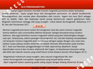 20.4 FERROMAGNETISM
Bahan logam tertentu memiliki momen magnetik permanen dalam ketiadaan
medan eksternal, nyata sangat besar dan kemagnetan permanen. ini adalah karakteristik
ferromagnetism, dan mereka akan ditampilkan oleh transisi logam tion besi (ferit sebagai
BCC a), kobalt, nikel, dan beberapa tanah jarang bertemu-als seperti gadolinium (Gd).
Magnetic kerentanan setinggi 106 yang mungkin untuk bahan feromagnetik. Akibatnya, H V
M, dan dari Persamaan 20.5
B m0 M
Momen magnetik permanen bahan ferromagnetic hasil dari atom momen magnetik
karena elektron spin-uncancelled elektron berputar sebagai konsekuensinya struktur
elektron. Ada juga kontribusi momen magnetik orbital yang kecil dibandingkan dengan
saat spin. Selanjutnya, dalam pasangan-feromagnetik rial, interaksi kopling menyebabkan
net berputar momen magnetik atom berdekatan dengan sejajar dengan satu sama lain,
bahkan tanpa adanya medan eksternal. ini adalah skematis diilustrasikan pada Gambar
20.7. Asal-usul kekuatan penggandengan ini tidak sepenuhnya dipahami, tetapi
diperkirakan muncul dari struktur elektronik dari logam. Ini keselarasan berputar saling
ada lebih dari daerah volume yang relatif besar kristal disebut domain (lihat Bagian 20.7).
Magnetisasi maksimum yang mungkin, atau saturasi magnetisasi Ms, dari
bahan feromagnetik merupakan magnetisasi yang terjadi ketika semua
dipol magnetik dalam sepotong padat saling sejajar dengan bidang eksternal; di sana
 