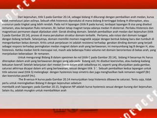 Dari kejenuhan, titik S pada Gambar 20.14, sebagai bidang H dikurangi dengan pembalikan arah medan, kurva
tidak menelusuri jalan aslinya. Sebuah efek histeresis diproduksi di mana bidang B tertinggal bidang H diterapkan, atau
menurun pada tingkat yang lebih rendah. Pada nol H lapangan (titik R pada kurva), terdapat lapangan B sisa yang disebut
remanen, atau kerapatan fluks remanen, Br; bahan tetap magnet tanpa adanya medan H eksternal. Perilaku Histeresis dan
magnetisasi permanen dapat dijelaskan oleh Gerak dinding domain. Setelah pembalikan arah medan dari kejenuhan (titik
S pada Gambar 20.14), proses di mana perubahan struktur domain terbalik. Pertama, ada rotasi dari domain tunggal
dengan bidang terbalik. Selanjutnya, domain memiliki momen magnetik sejajar dengan bentuk bidang baru dan tumbuh di
mengorbankan bekas domain. Kritis untuk penjelasan ini adalah resistensi terhadap gerakan dinding domain yang terjadi
sebagai respons terhadap peningkatan medan magnet dalam arah yang berlawanan; ini menyumbang lag B dengan H, atau
histeresis. Ketika medan listrik mencapai nol, masih ada beberapa fraksi volume net domain berorientasi di bekas arah, yang
menjelaskan keberadaan Br remanen.
Untuk mengurangi Bidang B dalam spesimen ke nol (titik C pada Gambar 20.14), bidang H besarnya Hc harus
diterapkan dalam arah yang berlawanan dengan yang ada pada Bidang asli; Hc disebut koersivitas, atau kadang-kadang
kekuatan koersif. Setelah kelanjutan dari medan listrik dalam arah sebaliknya ini, seperti yang ditunjukkan pada gambar,
saturasi akhirnya dicapai dalam arti yang berlawanan, sesuai dengan titik S '. Sebuah pembalikan kedua lapangan untuk
titik saturasi awal (titik S) melengkapi dengan hysteresis loop simetris dan juga menghasilkan baik remanen negatif (Br)
dan koersivitas positif (Hc).
The B-versus-H kurva pada Gambar 20.14 menunjukkan loop histeresis dibawa ke saturasi. Tentu saja, tidak
perlu untuk meningkatkan Bidang H dengan kejenuhan sebelum
membalik arah lapangan; pada Gambar 20.15, lingkaran NP adalah kurva hysteresis sesuai dengan kurang dari kejenuhan.
Selain itu, adalah mungkin untuk membalikkan arah
 