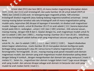 kristal nikel (FCC) dan besi (BCC), di mana medan magnetizing diterapkan dalam
[100], [110], dan [111] arah kristalografi; dan pada Gambar 20.18 untuk kobalt (HCP) di
[0001] dan [1010] [1120] arah. Ini ketergantungan magnetik prilaku IOR orientasi
kristalografi disebut magnetik (atau kadang-kadang magnetocrystalline) anisotropi. Untuk
masing-masing bahan tersebut ada satu kristalografi arah di mana magnetization paling
mudah-yaitu, kejenuhan (M) dicapai di lapangan H terendah; ini disebut arah magnetisasi
mudah. Sebagai contoh, untuk Ni (Gambar 20.17) ini arah adalah [ 111 ] karena kejenuhan
terjadi pada titik A ; sedangkan , untuk [ 110 ] dan [ 100 ] orientasi , titik saturasi sesuai ,
masing-masing , dengan titik B dan C. Sejalan dengan itu, arah magnetisasi mudah untuk Fe
dan Co adalah [ 100 ] dan [ 0001 ] , masing-masing ( Gambar 20.17 dan 20.18 ) . Sebaliknya,
arah keras kristalografi adalah bahwa arah yang magnetisasi saturasi yang paling sulit ; arah
keras
untuk Ni , Fe , dan Co adalah [ 100 ] , [ 111 ] , dan [ 1010 ] [ 1120 ] . Seperti disebutkan
dalam bagian sebelumnya , insets Gambar 20.13 merupakan domain konfigurasi pada
berbagai tahap sepanjang B ( atau M ) versus kurva H selama magnetisasi dari bahan
feromagnetik / ferrimagnetik . Di sini , masing-masing anak panah mewakili arah domain
magnetisasi mudah; dan domain yang arah magnetisasi mudah diselaraskan paling dekat
dengan bidang H tumbuh , dengan mengorbankan dari domain lain yang menyusut ( insets V
melalui X ) . Selain itu , magnetisasi dari domain tunggal dalam inset Y juga sesuai dengan
arah yang mudah .dan saturasi dicapai sebagai arah domain ini berputar dari arah yang
mudah ke arah medan listrik ( inset Z ) .
 