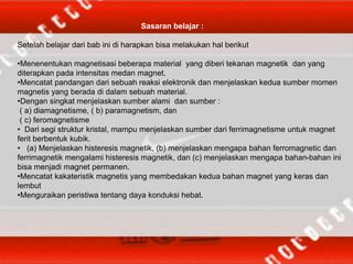 Sasaran belajar :
Setelah belajar dari bab ini di harapkan bisa melakukan hal berikut
•Menenentukan magnetisasi beberapa material yang diberi tekanan magnetik dan yang
diterapkan pada intensitas medan magnet.
•Mencatat pandangan dari sebuah reaksi elektronik dan menjelaskan kedua sumber momen
magnetis yang berada di dalam sebuah material.
•Dengan singkat menjelaskan sumber alami dan sumber :
( a) diamagnetisme, ( b) paramagnetism, dan
( c) feromagnetisme
• Dari segi struktur kristal, mampu menjelaskan sumber dari ferrimagnetisme untuk magnet
ferit berbentuk kubik.
• (a) Menjelaskan histeresis magnetik, (b) menjelaskan mengapa bahan ferromagnetic dan
ferrimagnetik mengalami histeresis magnetik, dan (c) menjelaskan mengapa bahan-bahan ini
bisa menjadi magnet permanen.
•Mencatat kakateristik magnetis yang membedakan kedua bahan magnet yang keras dan
lembut
•Menguraikan peristiwa tentang daya konduksi hebat.
 