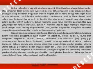 Kedua bahan ferromagnetic dan ferrimagnetik diklasifikasikan sebagai bahan lembut
atau keras atas dasar karakteristik hysteresis mereka. Bahan magnetik lunak digunakan dalam
perangkat yang dikenakan bergantian medan magnet dan di mana energi kehilangan harus
rendah; salah satu contoh familiar terdiri dari inti transformator. untuk ini Alasan daerah relatif
dalam loop hysteresis harus kecil; itu bersifat tipis dan sempit, seperti yang digambarkan
dalam Gambar 20.19. Akibatnya, bahan magnetik lunak harus memiliki permeabilitas awal
yang tinggi dan rendah koersivitas. bahan A memiliki sifat ini dapat mencapai magnetisasi
jenuh dengan relatif bidang terapan rendah (yaitu, mudah magnet dan mengalami kerusakan
magnetik) dan masih memiliki rendah kehilangan energi hysteresis.
Bidang jenuh atau magnetisasi hanya ditentukan oleh komposisi material. Misalnya,
dalam ferit kubik, penggantian logam divalen ion seperti Ni2 untuk Fe2 di FeO-Fe2O3 akan
mengubah magnetisasi saturasi. Namun, kerentanan dan koersivitas (Hc), yang juga
mempengaruhi bentuk kurva hysteresis, sensitif terhadap variabel struktural daripada
komposisi. Sebagai contoh, nilai rendah koersivitas sesuai dengan mudah gerakan dinding
utama sebagai perubahan medan magnet besar dan / atau arah. Struktural cacat seperti
partikel fase bukan magnetik atau void dalam pasangan-magnetik rial cenderung membatasi
gerakan dinding domain, dan dengan demikian meningkatkan koersivitas. Akibatnya, bahan
magnetik lunak harus bebas dari cacat struktural tersebut.
 
