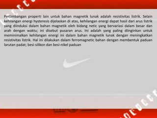 Pertimbangan properti lain untuk bahan magnetik lunak adalah resistivitas listrik. Selain
kehilangan energi hysteresis dijelaskan di atas, kehilangan energi dapat hasil dari arus listrik
yang diinduksi dalam bahan magnetik oleh bidang netic yang bervariasi dalam besar dan
arah dengan waktu; ini disebut pusaran arus. Ini adalah yang paling diinginkan untuk
meminimalkan kehilangan energi ini dalam bahan magnetik lunak dengan meningkatkan
resistivitas listrik. Hal ini dilakukan dalam ferromagnetic bahan dengan membentuk paduan
larutan padat; besi-silikon dan besi-nikel paduan
 