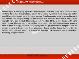 20.10 BAHAN MAGNETIC KERAS
Bahan magnetik keras yang digunakan dalam magnet permanen, yang harus memiliki tinggi
resistensi terhadap demagnetisasi. Dalam hal perilaku hysteresis, hard magnetik materi
memiliki remanen tinggi, koersivitas, dan saturasi fluks kepadatan, serta permeabilitas awal
yang rendah, dan kerugian energi hysteresis tinggi. The hysteresis karakteristik untuk bahan
magnetik keras dan lembut dibandingkan pada Gambar 20.19. kedua Karakteristik yang
paling penting dibandingkan dengan aplikasi untuk materi ini adalah koersivitas dan apa yang
disebut "produk energi," ditunjuk sebagai (BH) max. ini (BH) max sesuai dengan daerah BH
persegi panjang terbesar yang dapat dibangun dalam kuadran kedua kurva hysteresis,
Gambar 20,22; unit nya adalah kJ/m3 (MGOe) .4 nilai produk energi merupakan perwakilan
dari energi yang dibutuhkan
 