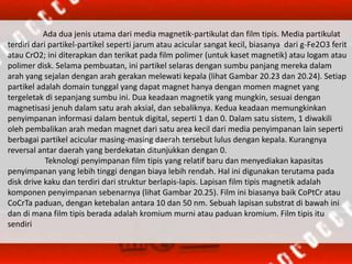 Ada dua jenis utama dari media magnetik-partikulat dan film tipis. Media partikulat
terdiri dari partikel-partikel seperti jarum atau acicular sangat kecil, biasanya dari g-Fe2O3 ferit
atau CrO2; ini diterapkan dan terikat pada film polimer (untuk kaset magnetik) atau logam atau
polimer disk. Selama pembuatan, ini partikel selaras dengan sumbu panjang mereka dalam
arah yang sejalan dengan arah gerakan melewati kepala (lihat Gambar 20.23 dan 20.24). Setiap
partikel adalah domain tunggal yang dapat magnet hanya dengan momen magnet yang
tergeletak di sepanjang sumbu ini. Dua keadaan magnetik yang mungkin, sesuai dengan
magnetisasi jenuh dalam satu arah aksial, dan sebaliknya. Kedua keadaan memungkinkan
penyimpanan informasi dalam bentuk digital, seperti 1 dan 0. Dalam satu sistem, 1 diwakili
oleh pembalikan arah medan magnet dari satu area kecil dari media penyimpanan lain seperti
berbagai partikel acicular masing-masing daerah tersebut lulus dengan kepala. Kurangnya
reversal antar daerah yang berdekatan ditunjukkan dengan 0.
Teknologi penyimpanan film tipis yang relatif baru dan menyediakan kapasitas
penyimpanan yang lebih tinggi dengan biaya lebih rendah. Hal ini digunakan terutama pada
disk drive kaku dan terdiri dari struktur berlapis-lapis. Lapisan film tipis magnetik adalah
komponen penyimpanan sebenarnya (lihat Gambar 20.25). Film ini biasanya baik CoPtCr atau
CoCrTa paduan, dengan ketebalan antara 10 dan 50 nm. Sebuah lapisan substrat di bawah ini
dan di mana film tipis berada adalah kromium murni atau paduan kromium. Film tipis itu
sendiri
 