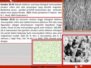 Gambar 20.24 Sebuah elektron scanning mikrograf menunjukkan
struktur mikro dari disk penyimpan yang bersifat magnetis.
Berbentuk jarum partikel g-Fe2O3 berorientasi dan tertanam
dalam resin epoksi fenolik. 8000. (Foto pemberian P. Rayner dan
N. L. Head, IBM Corporation.)
Gambar 20.25 (a) transmisi resolusi tinggi mikrograf elektron
menunjukkan mikro dari kobalt-kromium-platinum film tipis yang
digunakan sebagai penyimpanan magnetik kepadatan tinggi
media. Panah di atas menunjukkan gerak arah medium. 500.000.
(b) A representasi dari gandum struktur untuk elektron mikrograf
(a); panah dalam beberapa butir menunjukkan tekstur, atau arah
magnetisasi mudah. (Dari M. R. Kim, S. Guruswamy, dan K. E.
Johnson, J. Appl. Phys., Vol. 74, No 7, p. 4646, 1993. Dicetak ulang
dengan
 