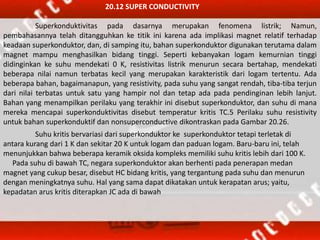 20.12 SUPER CONDUCTIVITY
Superkonduktivitas pada dasarnya merupakan fenomena listrik; Namun,
pembahasannya telah ditangguhkan ke titik ini karena ada implikasi magnet relatif terhadap
keadaan superkonduktor, dan, di samping itu, bahan superkonduktor digunakan terutama dalam
magnet mampu menghasilkan bidang tinggi. Seperti kebanyakan logam kemurnian tinggi
didinginkan ke suhu mendekati 0 K, resistivitas listrik menurun secara bertahap, mendekati
beberapa nilai namun terbatas kecil yang merupakan karakteristik dari logam tertentu. Ada
beberapa bahan, bagaimanapun, yang resistivity, pada suhu yang sangat rendah, tiba-tiba terjun
dari nilai terbatas untuk satu yang hampir nol dan tetap ada pada pendinginan lebih lanjut.
Bahan yang menampilkan perilaku yang terakhir ini disebut superkonduktor, dan suhu di mana
mereka mencapai superkonduktivitas disebut temperatur kritis TC.5 Perilaku suhu resistivity
untuk bahan superkonduktif dan nonsuperconductive dikontraskan pada Gambar 20.26.
Suhu kritis bervariasi dari superkonduktor ke superkonduktor tetapi terletak di
antara kurang dari 1 K dan sekitar 20 K untuk logam dan paduan logam. Baru-baru ini, telah
menunjukkan bahwa beberapa keramik oksida kompleks memiliki suhu kritis lebih dari 100 K.
Pada suhu di bawah TC, negara superkonduktor akan berhenti pada penerapan medan
magnet yang cukup besar, disebut HC bidang kritis, yang tergantung pada suhu dan menurun
dengan meningkatnya suhu. Hal yang sama dapat dikatakan untuk kerapatan arus; yaitu,
kepadatan arus kritis diterapkan JC ada di bawah
 