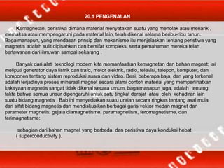 20.1 PENGENALAN
Kemagnetan, peristiwa dimana material menyatakan suatu yang menolak atau menarik ,
memaksa atau mempengaruhi pada material lain, telah dikenal selama beribu-ribu tahun.
Bagaimanapun, yang mendasari prinsip dan mekanisme itu menjelaskan tentang peristiwa yang
magnetis adalah sulit dipisahkan dan bersifat kompleks, serta pemahaman mereka telah
berlawanan dari ilmuwan sampai sekarang .
Banyak dari alat teknologi modern kita memanfaatkan kemagnetan dan bahan magnet; ini
meliputi generator daya listrik dan trafo, motor elektrik, radio, televisi, telepon, komputer, dan
komponen tentang sistem reproduksi suara dan video. Besi, beberapa baja, dan yang terkenal
adalah terjadinya proses mineraal magnet secara alami contoh material yang memperlihatkan
kekayaan magnetis sangat tidak dikenal secara umum, bagaimanapun juga, adalah tentang
fakta bahwa semua unsur dipengaruhi untuk satu tingkat derajat atau oleh kehadiran lain
suatu bidang magnetis . Bab ini menyediakan suatu uraian secara ringkas tentang asal mula
dari sifat bidang magnetis dan mendiskusikan berbagai garis vektor medan magnet dan
parameter magnetis; gejala diamagnetisme, paramagnetism, feromagnetisme, dan
ferimagnetisme;
sebagian dari bahan magnet yang berbeda; dan peristiwa daya konduksi hebat
( superconductivity ).
 