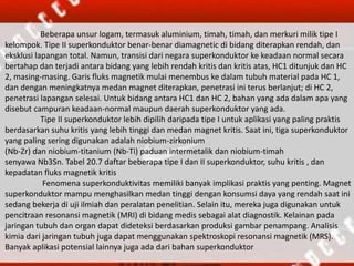 Beberapa unsur logam, termasuk aluminium, timah, timah, dan merkuri milik tipe I
kelompok. Tipe II superkonduktor benar-benar diamagnetic di bidang diterapkan rendah, dan
eksklusi lapangan total. Namun, transisi dari negara superkonduktor ke keadaan normal secara
bertahap dan terjadi antara bidang yang lebih rendah kritis dan kritis atas, HC1 ditunjuk dan HC
2, masing-masing. Garis fluks magnetik mulai menembus ke dalam tubuh material pada HC 1,
dan dengan meningkatnya medan magnet diterapkan, penetrasi ini terus berlanjut; di HC 2,
penetrasi lapangan selesai. Untuk bidang antara HC1 dan HC 2, bahan yang ada dalam apa yang
disebut campuran keadaan-normal maupun daerah superkonduktor yang ada.
Tipe II superkonduktor lebih dipilih daripada tipe I untuk aplikasi yang paling praktis
berdasarkan suhu kritis yang lebih tinggi dan medan magnet kritis. Saat ini, tiga superkonduktor
yang paling sering digunakan adalah niobium-zirkonium
(Nb-Zr) dan niobium-titanium (Nb-Ti) paduan intermetalik dan niobium-timah
senyawa Nb3Sn. Tabel 20.7 daftar beberapa tipe I dan II superkonduktor, suhu kritis , dan
kepadatan fluks magnetik kritis
Fenomena superkonduktivitas memiliki banyak implikasi praktis yang penting. Magnet
superkonduktor mampu menghasilkan medan tinggi dengan konsumsi daya yang rendah saat ini
sedang bekerja di uji ilmiah dan peralatan penelitian. Selain itu, mereka juga digunakan untuk
pencitraan resonansi magnetik (MRI) di bidang medis sebagai alat diagnostik. Kelainan pada
jaringan tubuh dan organ dapat dideteksi berdasarkan produksi gambar penampang. Analisis
kimia dari jaringan tubuh juga dapat menggunakan spektroskopi resonansi magnetik (MRS).
Banyak aplikasi potensial lainnya juga ada dari bahan superkonduktor
 