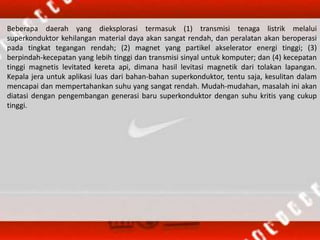 Beberapa daerah yang dieksplorasi termasuk (1) transmisi tenaga listrik melalui
superkonduktor kehilangan material daya akan sangat rendah, dan peralatan akan beroperasi
pada tingkat tegangan rendah; (2) magnet yang partikel akselerator energi tinggi; (3)
berpindah-kecepatan yang lebih tinggi dan transmisi sinyal untuk komputer; dan (4) kecepatan
tinggi magnetis levitated kereta api, dimana hasil levitasi magnetik dari tolakan lapangan.
Kepala jera untuk aplikasi luas dari bahan-bahan superkonduktor, tentu saja, kesulitan dalam
mencapai dan mempertahankan suhu yang sangat rendah. Mudah-mudahan, masalah ini akan
diatasi dengan pengembangan generasi baru superkonduktor dengan suhu kritis yang cukup
tinggi.
 