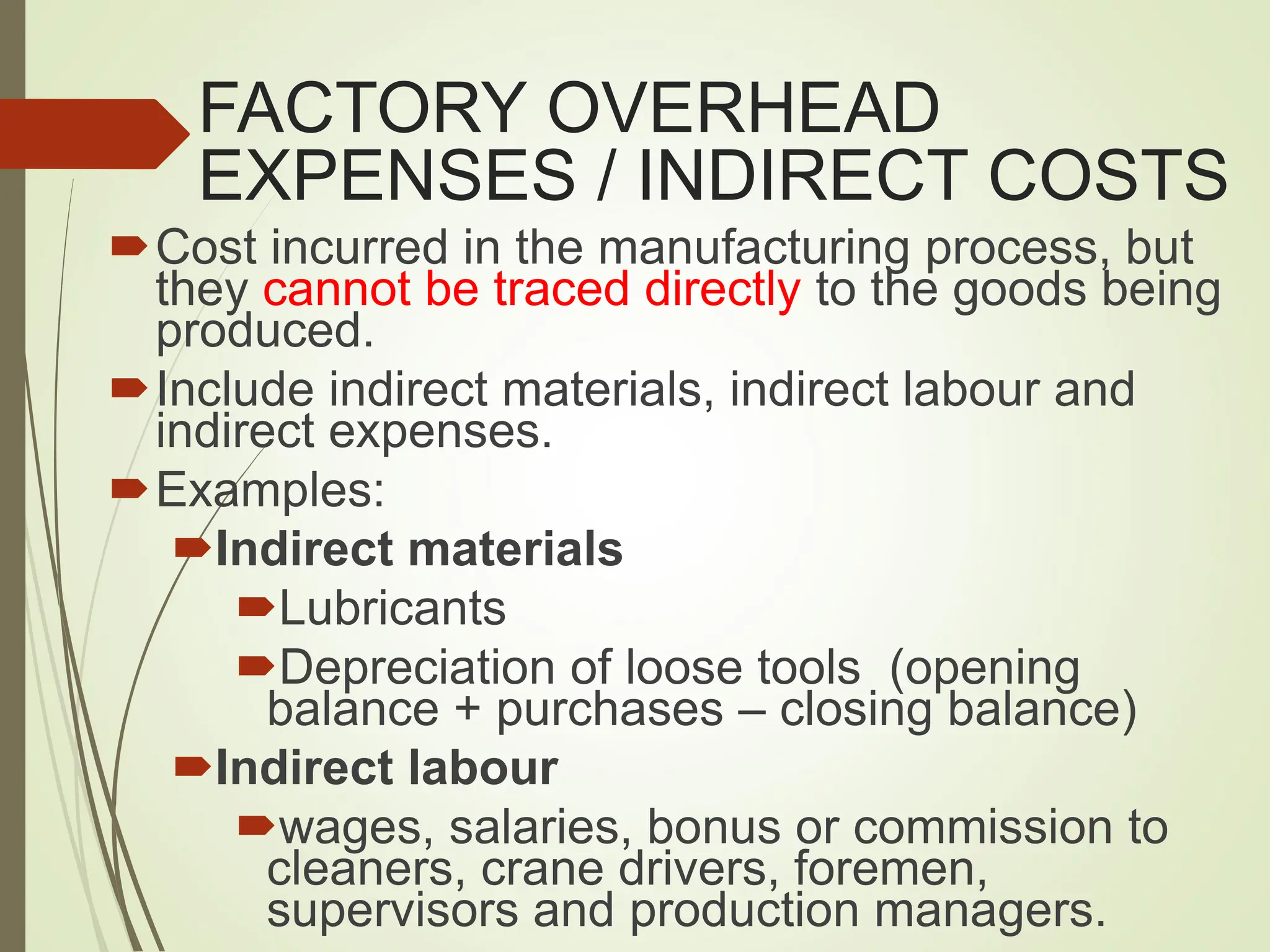 FACTORY OVERHEAD
EXPENSES / INDIRECT COSTS
Cost incurred in the manufacturing process, but
they cannot be traced directly to the goods being
produced.
Include indirect materials, indirect labour and
indirect expenses.
Examples:
Indirect materials
Lubricants
Depreciation of loose tools (opening
balance + purchases – closing balance)
Indirect labour
wages, salaries, bonus or commission to
cleaners, crane drivers, foremen,
supervisors and production managers.
 
