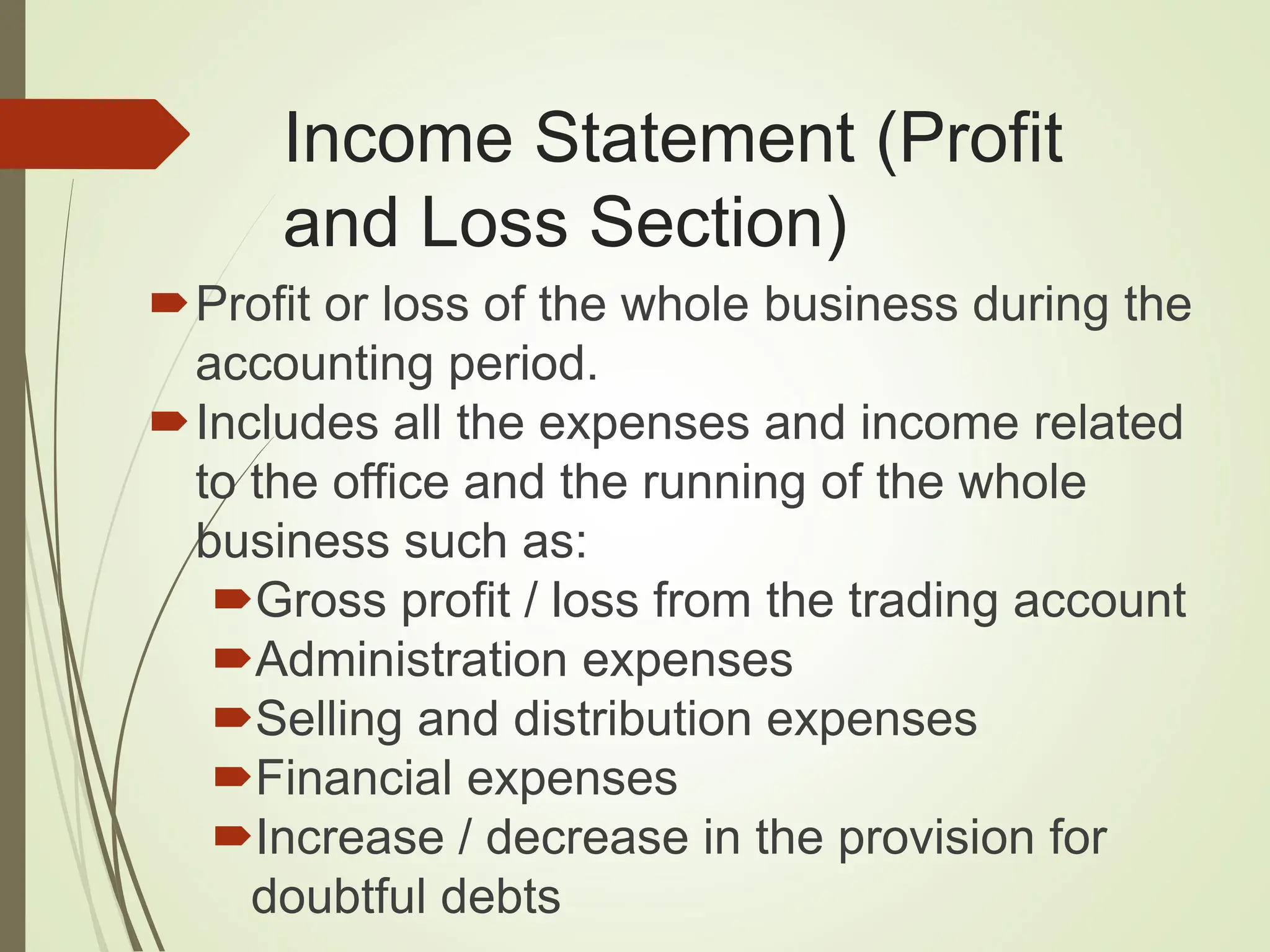 Income Statement (Profit
and Loss Section)
Profit or loss of the whole business during the
accounting period.
Includes all the expenses and income related
to the office and the running of the whole
business such as:
Gross profit / loss from the trading account
Administration expenses
Selling and distribution expenses
Financial expenses
Increase / decrease in the provision for
doubtful debts
 