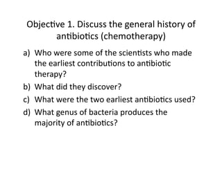 Objec&ve 1. Discuss the general history of 
      an&bio&cs (chemotherapy) 
a)  Who were some of the scien&sts who made 
    the earliest contribu&ons to an&bio&c 
    therapy? 
b)  What did they discover? 
c)  What were the two earliest an&bio&cs used? 
d)  What genus of bacteria produces the 
    majority of an&bio&cs? 
 